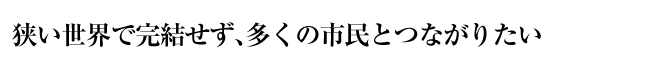 狭い世界で完結せず、多くの市民とつながりたい