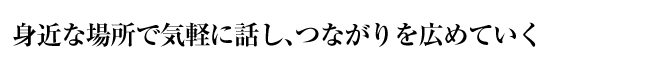 身近な場所で気軽に話し、つながりを広めていく