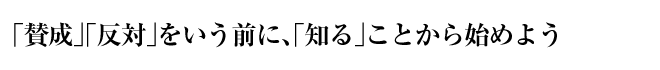 「賛成」「反対」をいう前に、「知る」ことから始めよう