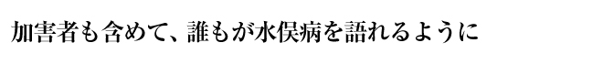 加害者も含めて、誰もが水俣病を語れるように