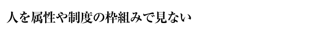 人を属性や制度の枠組みで見ない