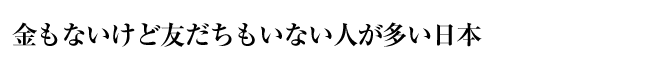 金もないけど友だちもいない人が多い日本