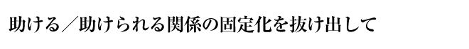 助ける／助けられる関係の固定化を抜け出して