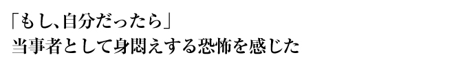 「もし、自分だったら」　当事者として身悶えする恐怖を感じた