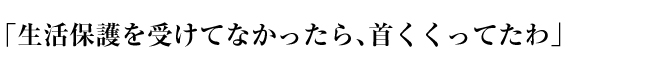 「生活保護を受けてなかったら、首くくってたわ」