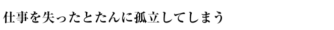 仕事を失ったとたんに孤立してしまう