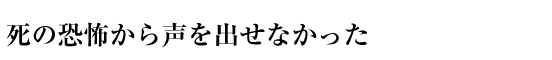 死の恐怖から声を出せなかった