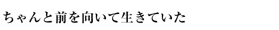 ちゃんと前を向いて生きていた