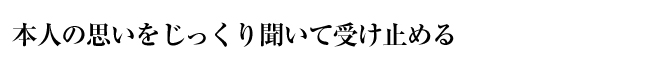 本人の思いをじっくり聞いて受け止める