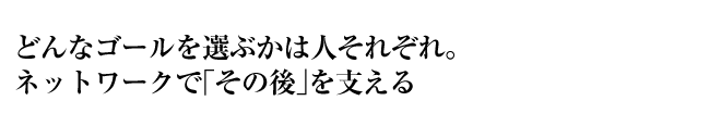 どんなゴールを選ぶかは人それぞれ。ネットワークで「その後」を支える