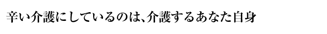 辛い介護にしているのは、介護するあなた自身