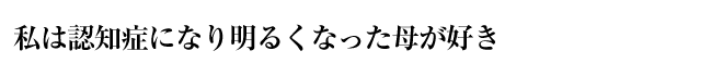 私は認知症になり明るくなった母が好き