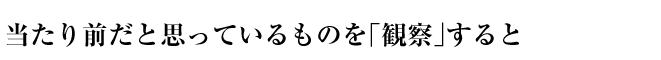 当たり前だと思っているものを「観察」すると