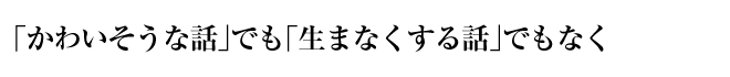 「かわいそうな話」でも「生まなくする話」でもなく