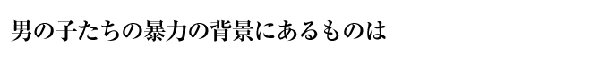 男の子たちの暴力の背景にあるものは