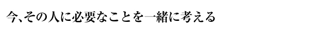 今、その人に必要なことを一緒に考える