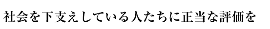 社会を下支えしている人たちに正当な評価を