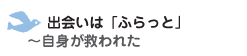 出会いは「ふらっと」　～自身が救われた