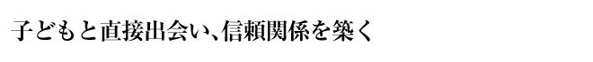 子どもと直接出会い、信頼関係を築く