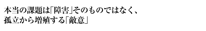 本当の課題は「障害」そのものではなく、孤立から増殖する「敵意」