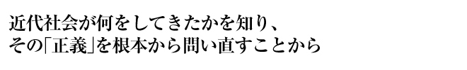 近代社会が何をしてきたかを知り、その「正義」を根本から問い直すことから