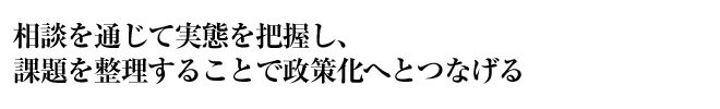 相談を通じて実態を把握し、課題を整理することで政策化へとつなげる