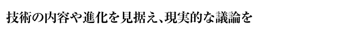 技術の内容や進化を見据え、現実的な議論を