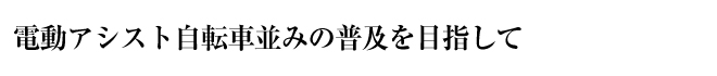 電動アシスト自転車並みの普及を目指して