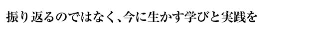 振り返るのではなく、今に生かす学びと実践を