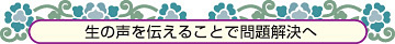 生の声を伝えることで問題解決へ