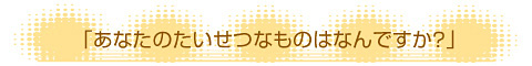 「あなたのたいせつなものはなんですか？」