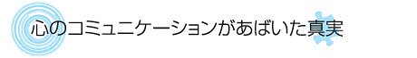 心のコミュニケーションがあばいた真実