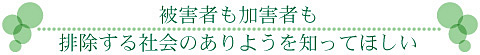 被害者も加害者も排除する社会のありようを知ってほしい