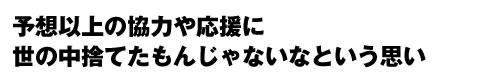 予想以上の協力や応援に世の中捨てたもんじゃないなという思い