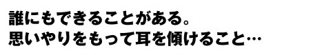 誰にもできることがある。思いやりをもって耳を傾けること・・。　